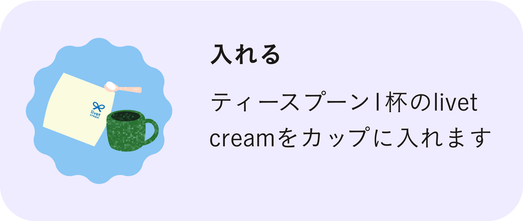 入れる | ティースプーン1杯のリベットクリーム（livet cream）をカップに入れます